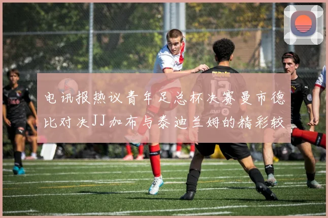 电讯报热议青年足总杯决赛曼市德比对决JJ加布与泰迪兰姆的精彩较量