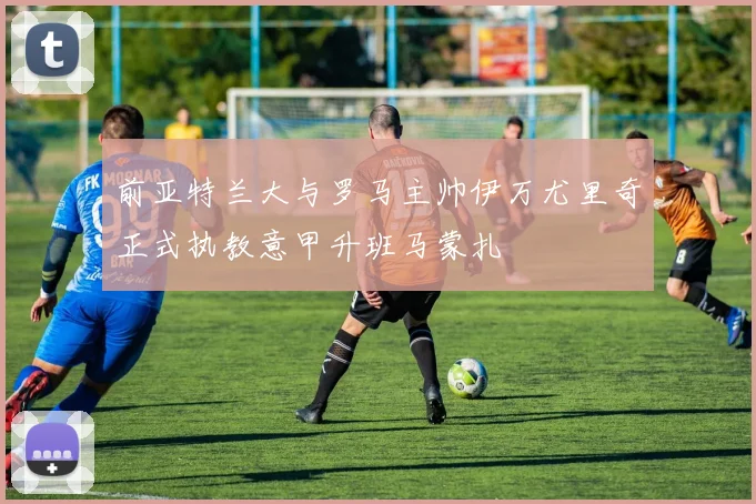 前亚特兰大与罗马主帅伊万尤里奇正式执教意甲升班马蒙扎