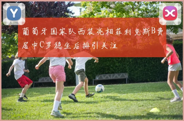 葡萄牙国家队西装亮相菲利克斯B费居中C罗稳坐后排引关注