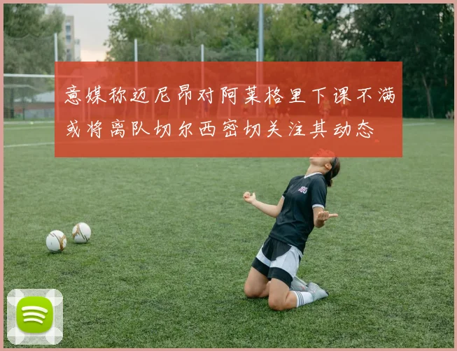 意媒称迈尼昂对阿莱格里下课不满或将离队切尔西密切关注其动态