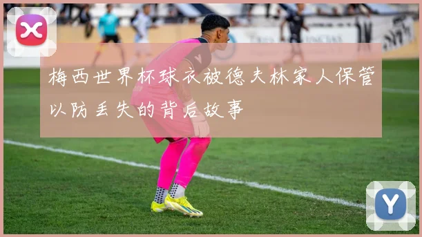 梅西世界杯球衣被德夫林家人保管以防丢失的背后故事