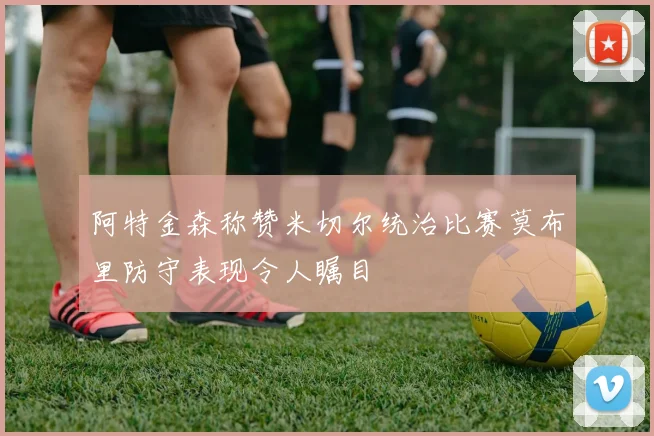 阿特金森称赞米切尔统治比赛莫布里防守表现令人瞩目