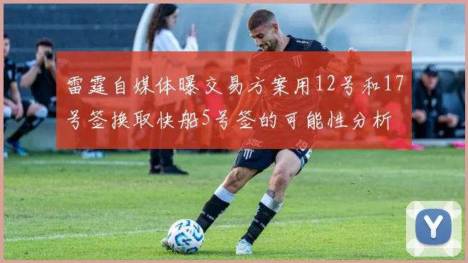 雷霆自媒体曝交易方案用12号和17号签换取快船5号签的可能性分析