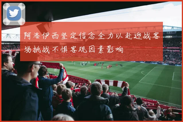 阿洛伊西坚定信念全力以赴迎战客场挑战不惧客观因素影响