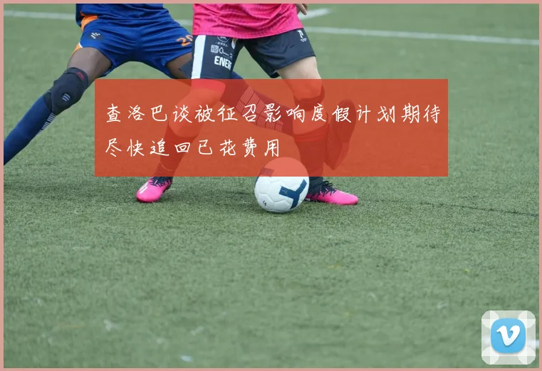 查洛巴谈被征召影响度假计划期待尽快追回已花费用