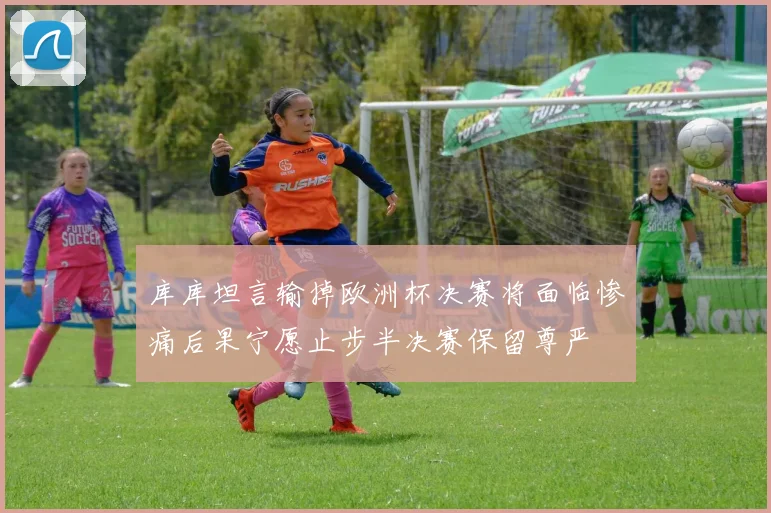 库库坦言输掉欧洲杯决赛将面临惨痛后果宁愿止步半决赛保留尊严
