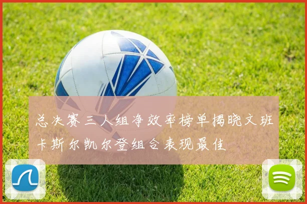 总决赛三人组净效率榜单揭晓文班卡斯尔凯尔登组合表现最佳